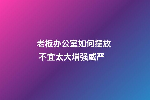 老板办公室如何摆放  不宜太大增强威严